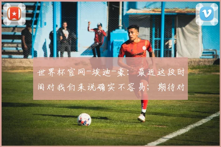 世界杯官网-埃迪-豪：最近这段时间对我们来说确实不容易；期待对阵巴萨_1