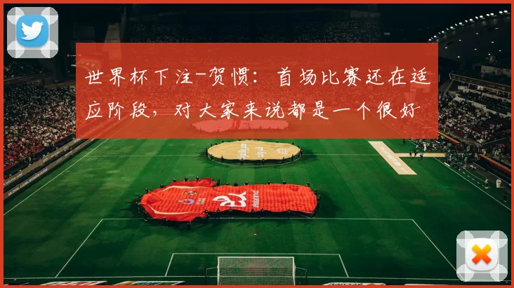 世界杯下注-贺惯：首场比赛还在适应阶段，对大家来说都是一个很好的学习